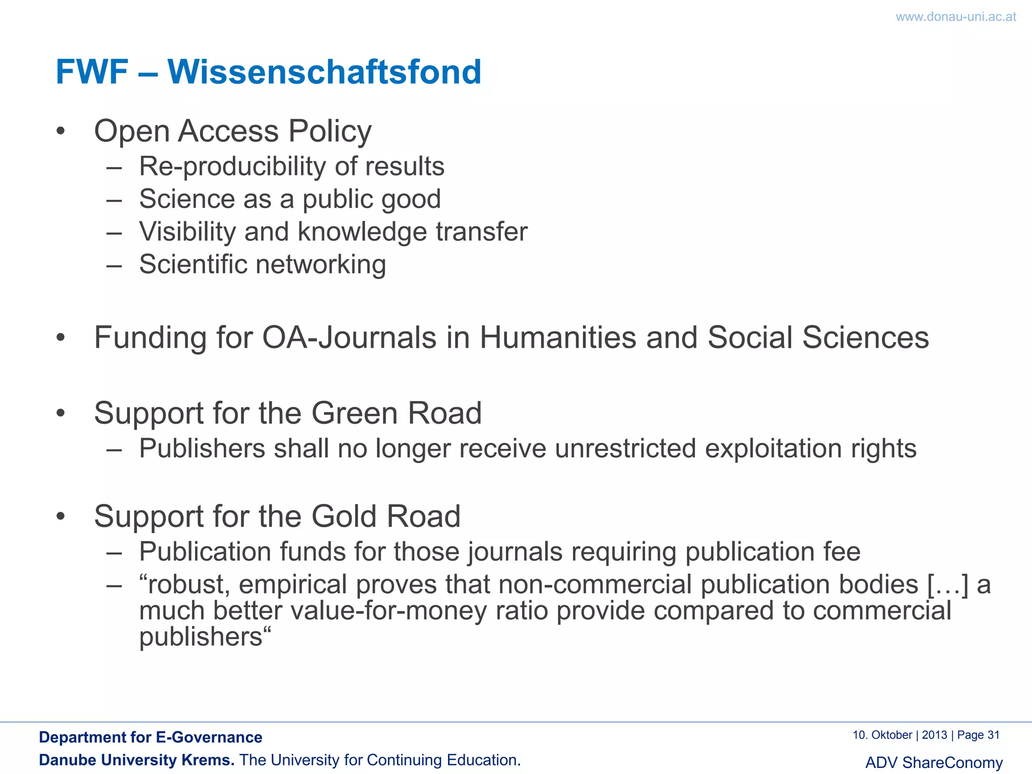 www.donau-uni.ac.at

FWF – Wissenschaftsfond
• Open Access Policy
–
–
–
–

Re-producibility of results
Science as a public good
Visibility and knowledge transfer
Scientific networking

• Funding for OA-Journals in Humanities and Social Sciences
• Support for the Green Road
– Publishers shall no longer receive unrestricted exploitation rights

• Support for the Gold Road
– Publication funds for those journals requiring publication fee
– “robust, empirical proves that non-commercial publication bodies […] a
much better value-for-money ratio provide compared to commercial
publishers“

Department for E-Governance
Danube University Krems. The University for Continuing Education.

10. Oktober | 2013 | Page 31

ADV ShareConomy

 