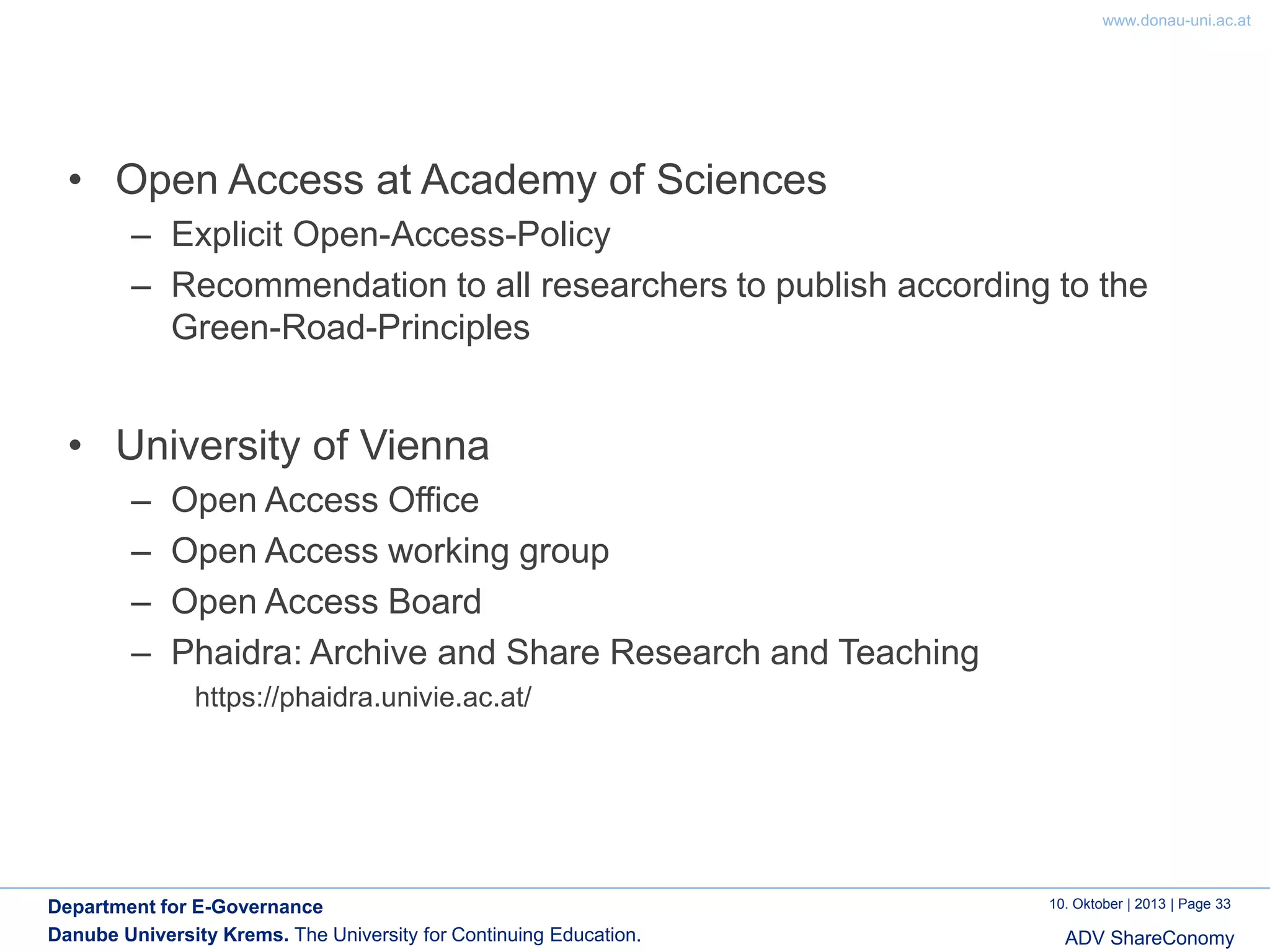 www.donau-uni.ac.at

• Open Access at Academy of Sciences
– Explicit Open-Access-Policy
– Recommendation to all researchers to publish according to the
Green-Road-Principles

• University of Vienna
–
–
–
–

Open Access Office
Open Access working group
Open Access Board
Phaidra: Archive and Share Research and Teaching
https://phaidra.univie.ac.at/

Department for E-Governance
Danube University Krems. The University for Continuing Education.

10. Oktober | 2013 | Page 33

ADV ShareConomy

 