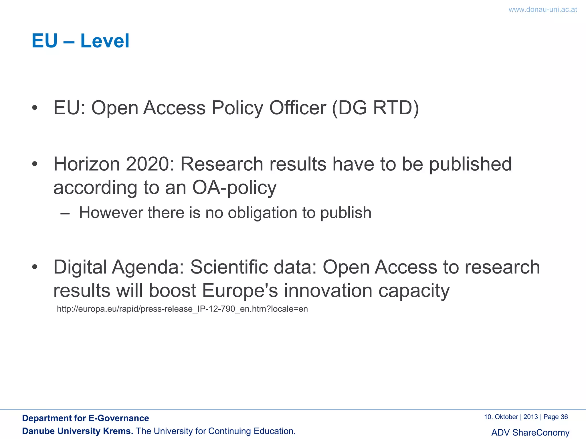 www.donau-uni.ac.at

EU – Level
• EU: Open Access Policy Officer (DG RTD)
• Horizon 2020: Research results have to be published
according to an OA-policy
– However there is no obligation to publish

• Digital Agenda: Scientific data: Open Access to research
results will boost Europe's innovation capacity
http://europa.eu/rapid/press-release_IP-12-790_en.htm?locale=en

Department for E-Governance
Danube University Krems. The University for Continuing Education.

10. Oktober | 2013 | Page 36

ADV ShareConomy

 