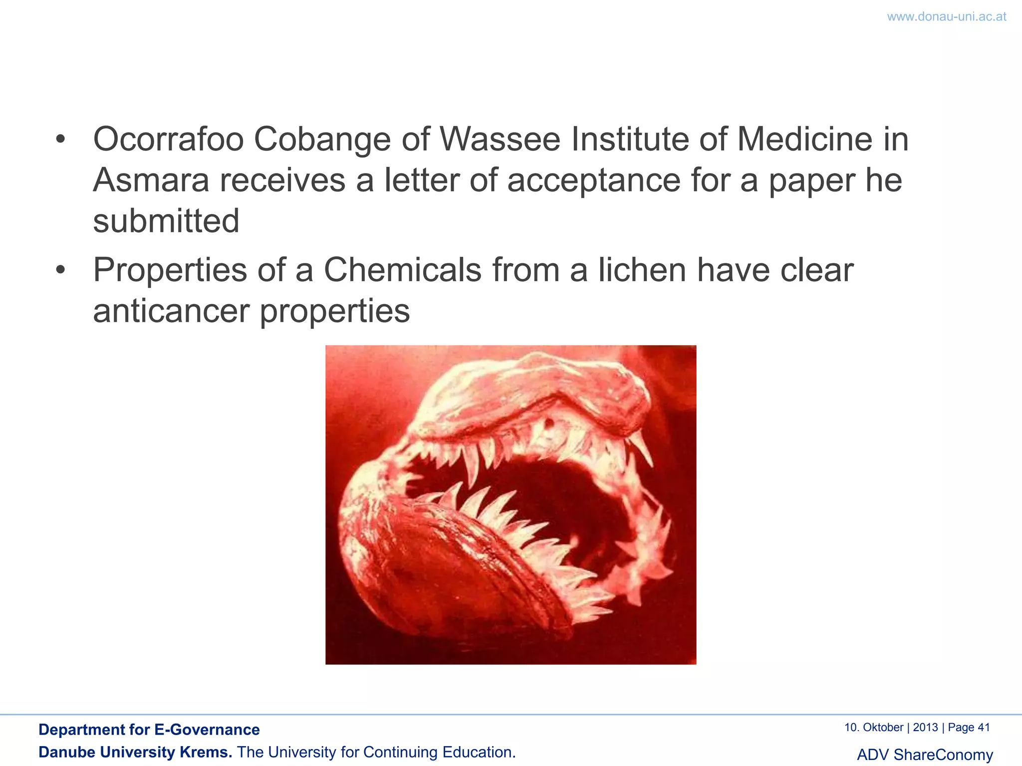 www.donau-uni.ac.at

• Ocorrafoo Cobange of Wassee Institute of Medicine in
Asmara receives a letter of acceptance for a paper he
submitted
• Properties of a Chemicals from a lichen have clear
anticancer properties

Department for E-Governance
Danube University Krems. The University for Continuing Education.

10. Oktober | 2013 | Page 41

ADV ShareConomy

 