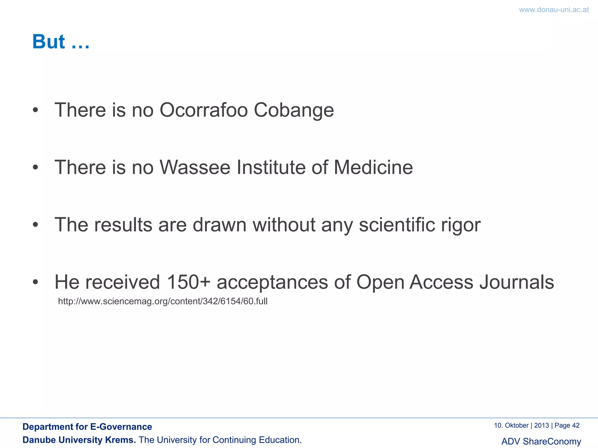 www.donau-uni.ac.at

But …
• There is no Ocorrafoo Cobange
• There is no Wassee Institute of Medicine
• The results are drawn without any scientific rigor

• He received 150+ acceptances of Open Access Journals
http://www.sciencemag.org/content/342/6154/60.full

Department for E-Governance
Danube University Krems. The University for Continuing Education.

10. Oktober | 2013 | Page 42

ADV ShareConomy

 