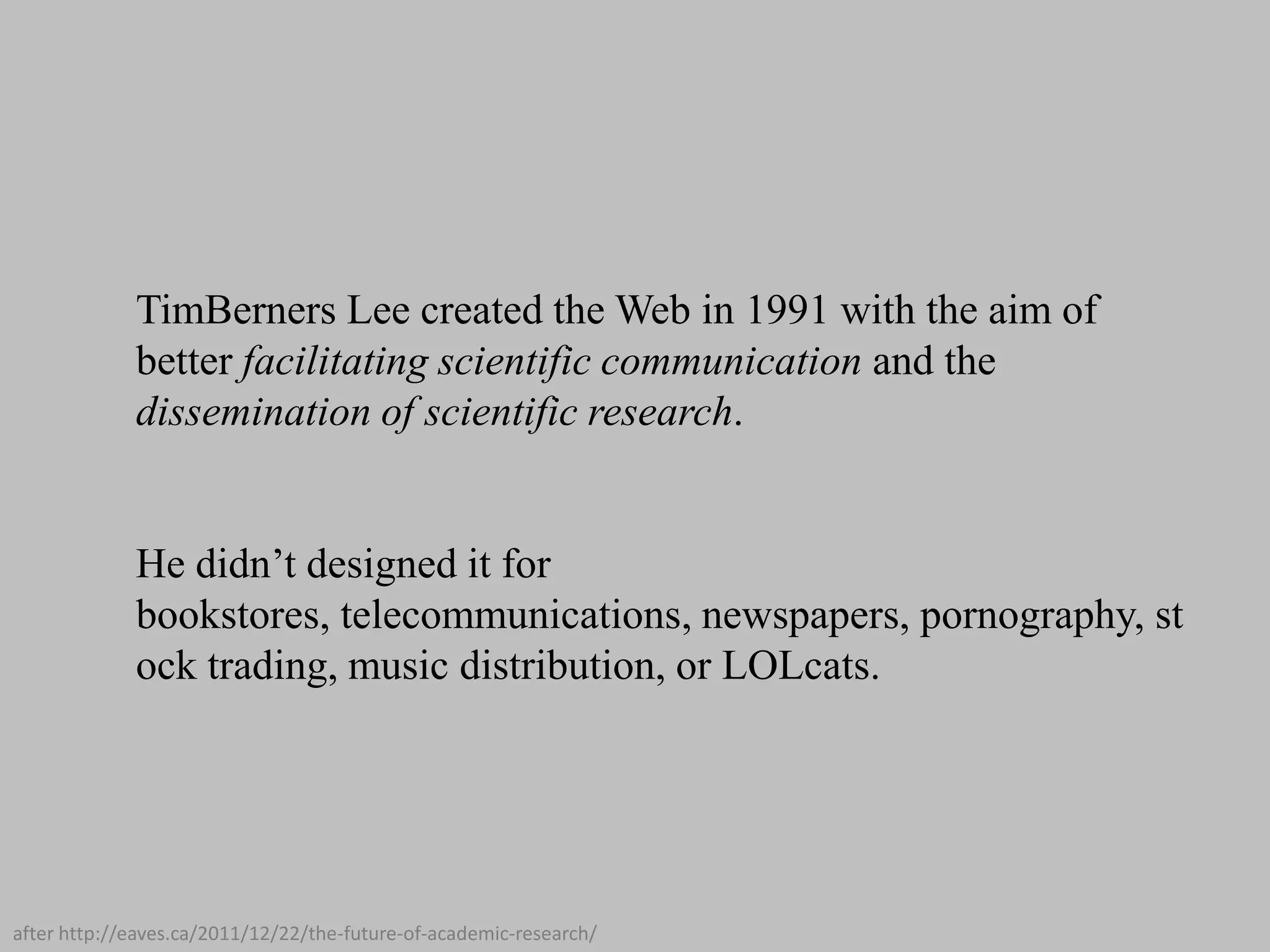 TimBerners Lee created the Web in 1991 with the aim of
better facilitating scientific communication and the
dissemination of scientific research.
He didn’t designed it for
bookstores, telecommunications, newspapers, pornography, st
ock trading, music distribution, or LOLcats.

after http://eaves.ca/2011/12/22/the-future-of-academic-research/

 