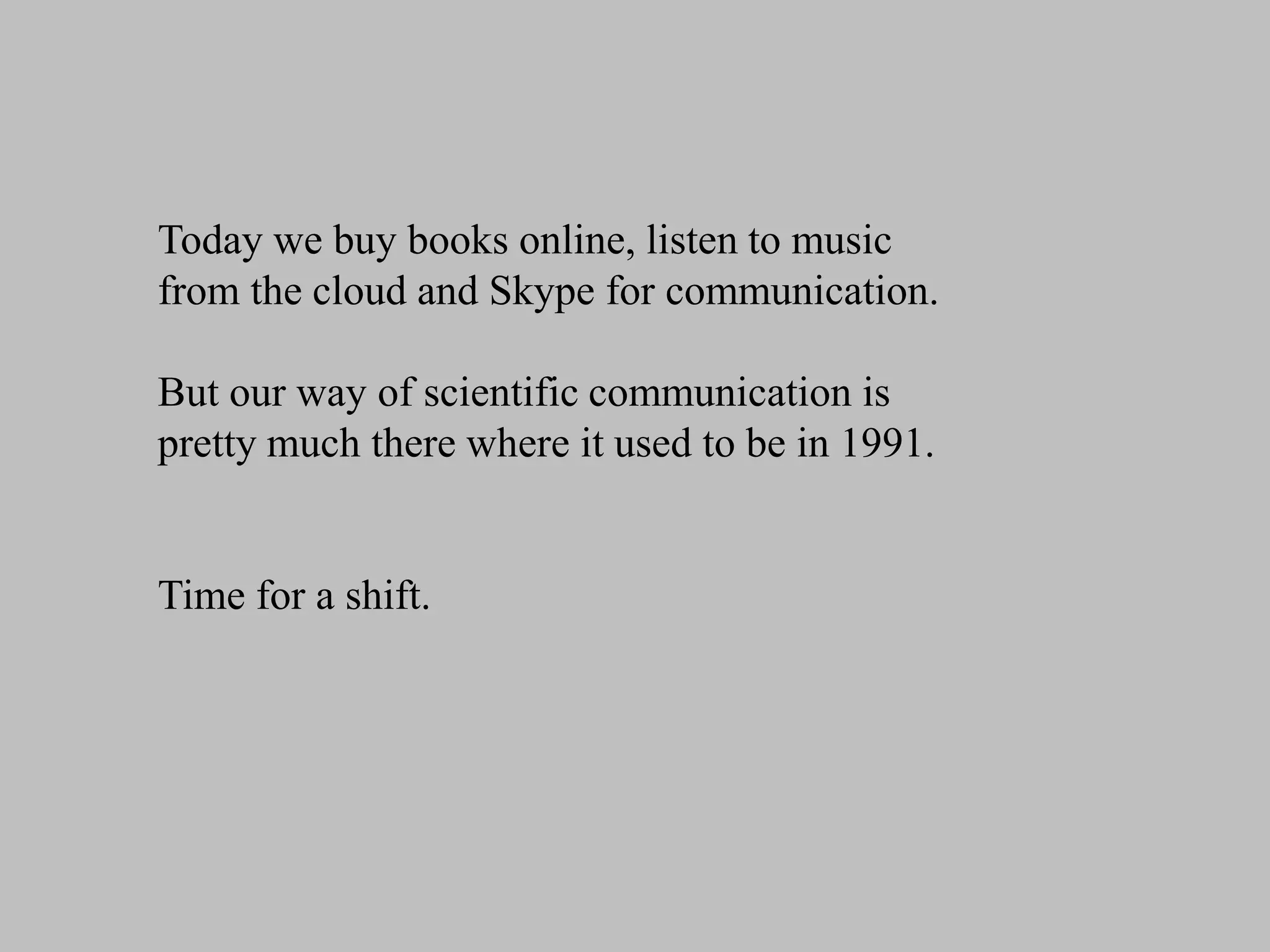 Today we buy books online, listen to music
from the cloud and Skype for communication.
But our way of scientific communication is
pretty much there where it used to be in 1991.

Time for a shift.

 
