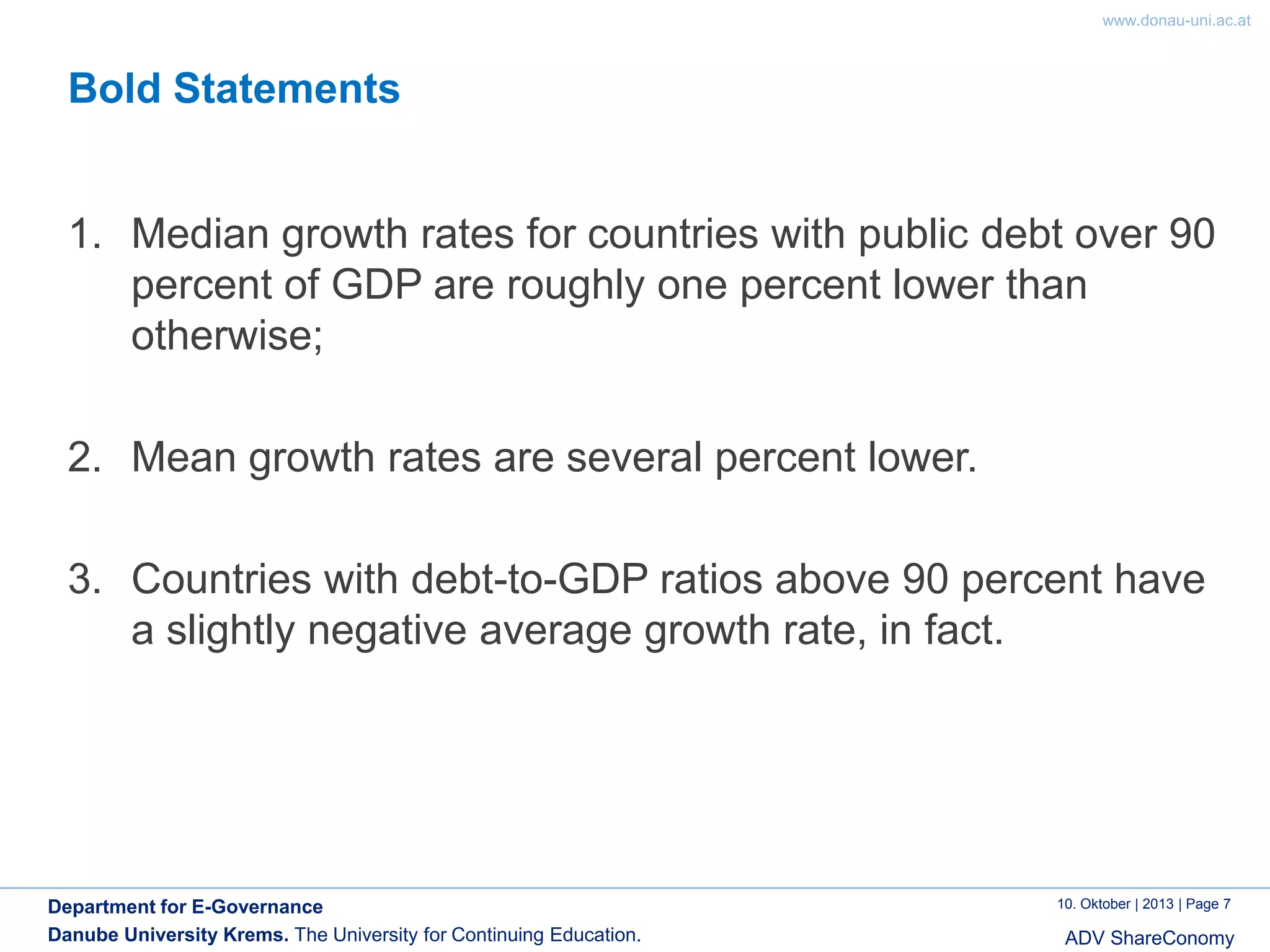 www.donau-uni.ac.at

Bold Statements

1. Median growth rates for countries with public debt over 90
percent of GDP are roughly one percent lower than
otherwise;
2. Mean growth rates are several percent lower.
3. Countries with debt-to-GDP ratios above 90 percent have
a slightly negative average growth rate, in fact.

Department for E-Governance
Danube University Krems. The University for Continuing Education.

10. Oktober | 2013 | Page 7

ADV ShareConomy

 