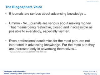 www.donau-uni.ac.at

The Blogosphere Voice

• If journals are serious about advancing knowledge ..
• Ummm - No. Journals are serious about making money.
That means being restrictive, closed and inaccessible as
possible to everybody, especially laymen.
• Even professional academics for the most part, are not
interested in advancing knowledge. For the most part they
are interested only in advancing themselves...
http://www.techdirt.com/articles/20090820/0153145940.shtml

Department for E-Governance
Danube University Krems. The University for Continuing Education.

10. Oktober | 2013 | Page 19

ADV ShareConomy

 