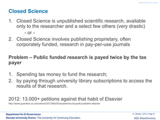 www.donau-uni.ac.at

Closed Science
1. Closed Science is unpublished scientific research, available
only to the researcher and a select few others (very drastic)
- or 2. Closed Science involves publishing proprietary, often
corporately funded, research in pay-per-use journals
Problem – Public funded research is payed twice by the tax
payer
1. Spending tax money to fund the research;
2. by paying through university library subscriptions to access the
results of that research.
2012: 13.000+ petitions against that habit of Elsevier
http://www.guardian.co.uk/science/2012/feb/02/academics-boycott-publisher-elsevier

Department for E-Governance
Danube University Krems. The University for Continuing Education.

10. Oktober | 2013 | Page 21

ADV ShareConomy

 