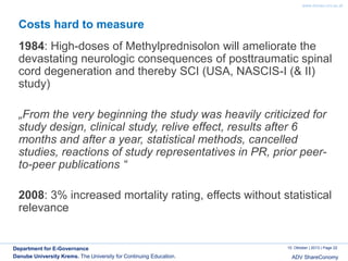 www.donau-uni.ac.at

Costs hard to measure

1984: High-doses of Methylprednisolon will ameliorate the
devastating neurologic consequences of posttraumatic spinal
cord degeneration and thereby SCI (USA, NASCIS-I (& II)
study)
„From the very beginning the study was heavily criticized for
study design, clinical study, relive effect, results after 6
months and after a year, statistical methods, cancelled
studies, reactions of study representatives in PR, prior peerto-peer publications “
2008: 3% increased mortality rating, effects without statistical
relevance

Department for E-Governance
Danube University Krems. The University for Continuing Education.

10. Oktober | 2013 | Page 22

ADV ShareConomy

 