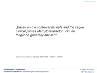 www.donau-uni.ac.at

„Based on the controversial data and the vague
clinical proves Methylprednisolon can no
longer be generally advised“

http://www.medicalforum.ch/pdf/pdf_d/2008/2008-14/2008-14-425.PDF

Department for E-Governance
Danube University Krems. The University for Continuing Education.

10. Oktober | 2013 | Page 23

ADV ShareConomy

 
