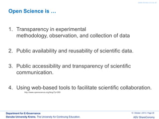 www.donau-uni.ac.at

Open Science is …

1. Transparency in experimental
methodology, observation, and collection of data

2. Public availability and reusability of scientific data.
3. Public accessibility and transparency of scientific
communication.
4. Using web-based tools to facilitate scientific collaboration.
http://www.openscience.org/blog/?p=269

Department for E-Governance
Danube University Krems. The University for Continuing Education.

10. Oktober | 2013 | Page 29

ADV ShareConomy

 