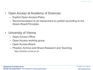 www.donau-uni.ac.at

• Open Access at Academy of Sciences
– Explicit Open-Access-Policy
– Recommendation to all researchers to publish according to the
Green-Road-Principles

• University of Vienna
–
–
–
–

Open Access Office
Open Access working group
Open Access Board
Phaidra: Archive and Share Research and Teaching
https://phaidra.univie.ac.at/

Department for E-Governance
Danube University Krems. The University for Continuing Education.

10. Oktober | 2013 | Page 33

ADV ShareConomy

 