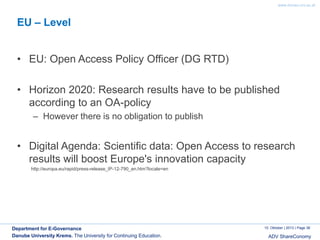 www.donau-uni.ac.at

EU – Level
• EU: Open Access Policy Officer (DG RTD)
• Horizon 2020: Research results have to be published
according to an OA-policy
– However there is no obligation to publish

• Digital Agenda: Scientific data: Open Access to research
results will boost Europe's innovation capacity
http://europa.eu/rapid/press-release_IP-12-790_en.htm?locale=en

Department for E-Governance
Danube University Krems. The University for Continuing Education.

10. Oktober | 2013 | Page 36

ADV ShareConomy

 
