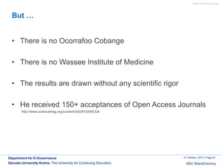 www.donau-uni.ac.at

But …
• There is no Ocorrafoo Cobange
• There is no Wassee Institute of Medicine
• The results are drawn without any scientific rigor

• He received 150+ acceptances of Open Access Journals
http://www.sciencemag.org/content/342/6154/60.full

Department for E-Governance
Danube University Krems. The University for Continuing Education.

10. Oktober | 2013 | Page 42

ADV ShareConomy

 