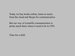 Today we buy books online, listen to music
from the cloud and Skype for communication.
But our way of scientific communication is
pretty much there where it used to be in 1991.

Time for a shift.

 