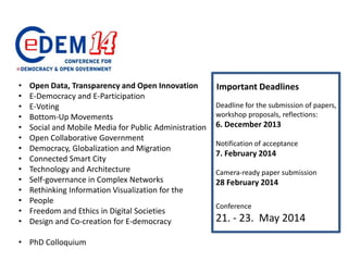 •
•
•
•
•
•
•
•
•
•
•
•
•
•

Open Data, Transparency and Open Innovation
E-Democracy and E-Participation
E-Voting
Bottom-Up Movements
Social and Mobile Media for Public Administration
Open Collaborative Government
Democracy, Globalization and Migration
Connected Smart City
Technology and Architecture
Self-governance in Complex Networks
Rethinking Information Visualization for the
People
Freedom and Ethics in Digital Societies
Design and Co-creation for E-democracy

• PhD Colloquium

Important Deadlines
Deadline for the submission of papers,
workshop proposals, reflections:

6. December 2013
Notification of acceptance

7. February 2014
Camera-ready paper submission

28 February 2014
Conference

21. - 23. May 2014

 