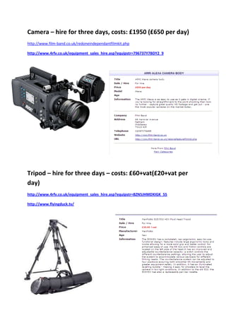 Camera – hire for three days, costs: £1950 (£650 per day)
http://www.film-band.co.uk/redoneindependantfilmkit.php

http://www.4rfv.co.uk/equipment_sales_hire.asp?equipstr=796737Y7BDY2_9




Tripod – hire for three days – costs: £60+vat(£20+vat per
day)
http://www.4rfv.co.uk/equipment_sales_hire.asp?equipstr=8ZN5JHMDXIGK_55

http://www.flyingduck.tv/
 