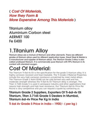 ( Cost Of Materials,
How they Form &
More Expensive Among This Materials )
Titanium alloy
Aluminium Carbon steel
AERMET 100
Fe E400
1.Titanium Alloy
Titanium alloys are a mixture of titanium and other elements. There are different
grades of titanium alloys used for different application types. Great Steel & Metals is
a manufacturer and supplier of titanium alloys. The Titanium Grade 2 Alloy is also
called unalloyed titanium. It is commercially pure titanium with 99% titanium in its
content with standard oxygen.
Cost Of Material:
The Titanium Ti-6al-4v Eli is the specification for the grade 5 titanium alloy. It is
highly corrosion resistant and heat treatable. The Ti Grade 2 Material Properties
include the very high corrosion resistance unmatched by most metal alloys.
The Titanium Grade 2 Astm B348 can be cold formed very well and has
moderate strength whereas the Ti-6al-4v Eli Titanium Alloy is stronger. The
Titan 3.7165 Grade 5 is used in aerospace industry and other applications that
require high strength and high heat resistance. Our Titanium 6al-4v Price Per
Pound is very competitive and you can request a quote by contacting us.
Titanium Grade 2 Suppliers, Exporters Of Ti-6al-4v Eli
Titanium, Titan 3.7165 Grade 5 Dealers In Mumbai,
Titanium 6al-4v Price Per Kg In India
Ti 6al 4v Grade 5 Price in India – 1900/- ( per kg )
 