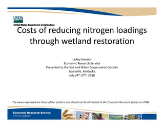 Costs of reducing nitrogen loadings 
through wetland restoration
LeRoy Hansen
Economic Research Service
Presented to the Soil and Water Conservation Society
Louisville, Kentucky
July 24th‐27th, 2016
The views expressed are those of the authors and should not be attributed to the Economic Research Service or USDA
 
