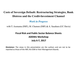 Costs of Sovereign Default: Restructuring Strategies, Bank
Distress and the Credit-Investment Channel
Work in Progress
with T. Asonuma (IMF), M. Chamon (IMF) & A. Sasahara (UC Davis)
Fiscal Risk and Public Sector Balance Sheets
ADEMU Workshop
July 6-7, 2017
Disclaimer: The views in this presentation are the authors and are not to be
reported as those of the IMF, the ESM or their Management Boards.
 