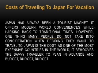 Costs of Traveling To Japan For Vacation
JAPAN HAS ALWAYS BEEN A TOURIST MAGNET: IT
OFFERS MODERN WORLD CONVENIENCES WHILE
HARKING BACK TO TRADITIONAL TIMES. HOWEVER,
ONE THING MANY PEOPLE DO NOT TAKE INTO
CONSIDERATION WHEN DECIDING THEY WANT TO
TRAVEL TO JAPAN IS THE COST. AS ONE OF THE MOST
EXPENSIVE COUNTRIES IN THE WORLD, IT BEHOOVES
THE SAVVY TRAVELER TO PLAN IN ADVANCE AND
BUDGET, BUDGET, BUDGET.
 