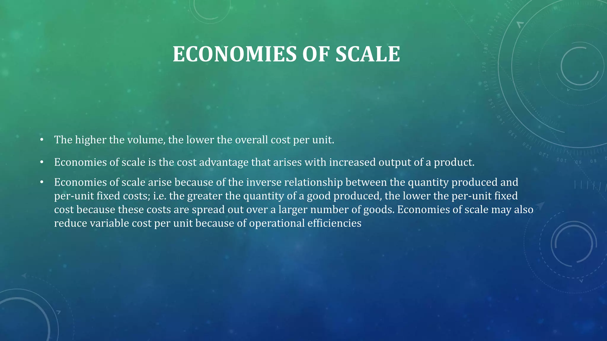 ECONOMIES OF SCALE
• The higher the volume, the lower the overall cost per unit.
• Economies of scale is the cost advantage that arises with increased output of a product.
• Economies of scale arise because of the inverse relationship between the quantity produced and
per-unit fixed costs; i.e. the greater the quantity of a good produced, the lower the per-unit fixed
cost because these costs are spread out over a larger number of goods. Economies of scale may also
reduce variable cost per unit because of operational efficiencies
 