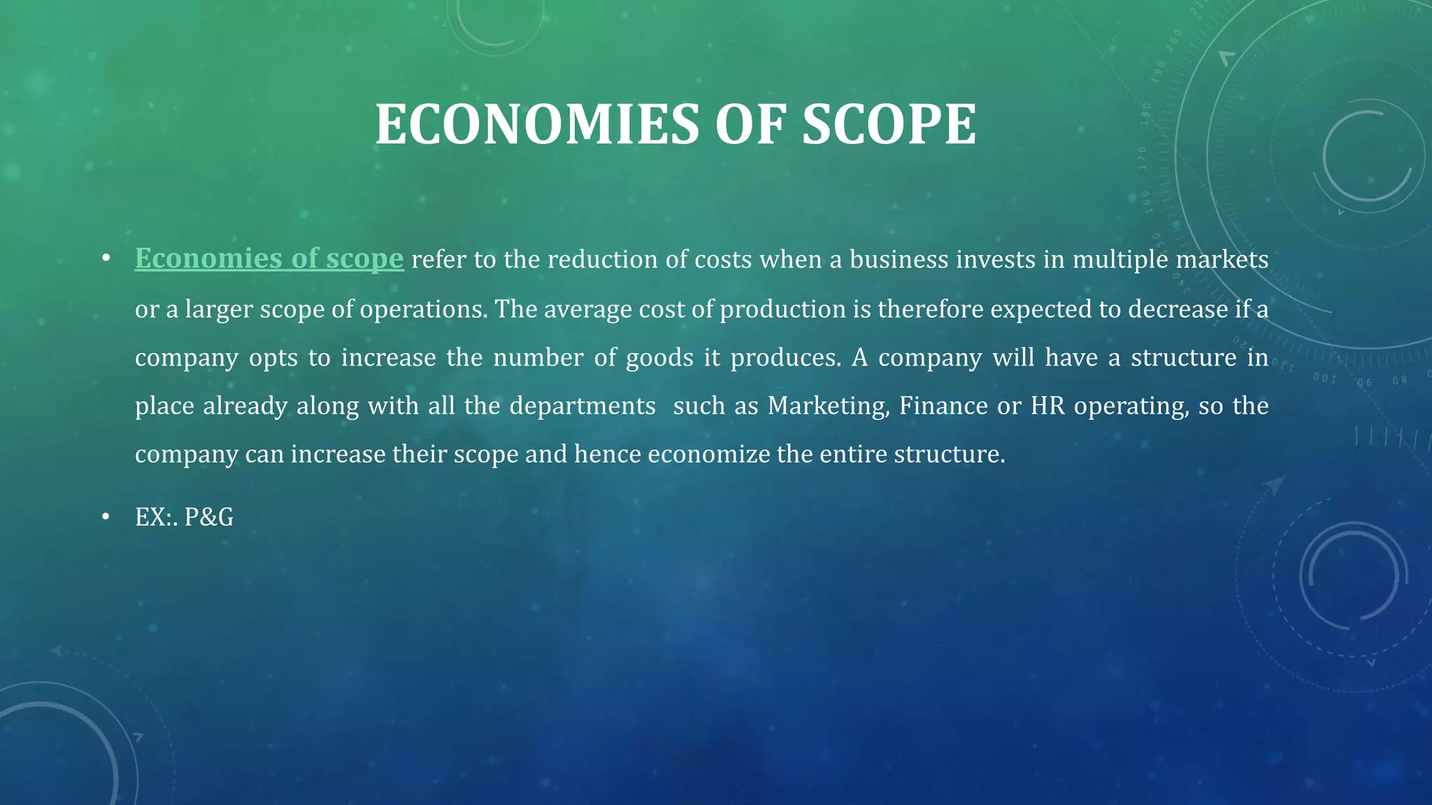 ECONOMIES OF SCOPE
• Economies of scope refer to the reduction of costs when a business invests in multiple markets
or a larger scope of operations. The average cost of production is therefore expected to decrease if a
company opts to increase the number of goods it produces. A company will have a structure in
place already along with all the departments such as Marketing, Finance or HR operating, so the
company can increase their scope and hence economize the entire structure.
• EX:. P&G
 