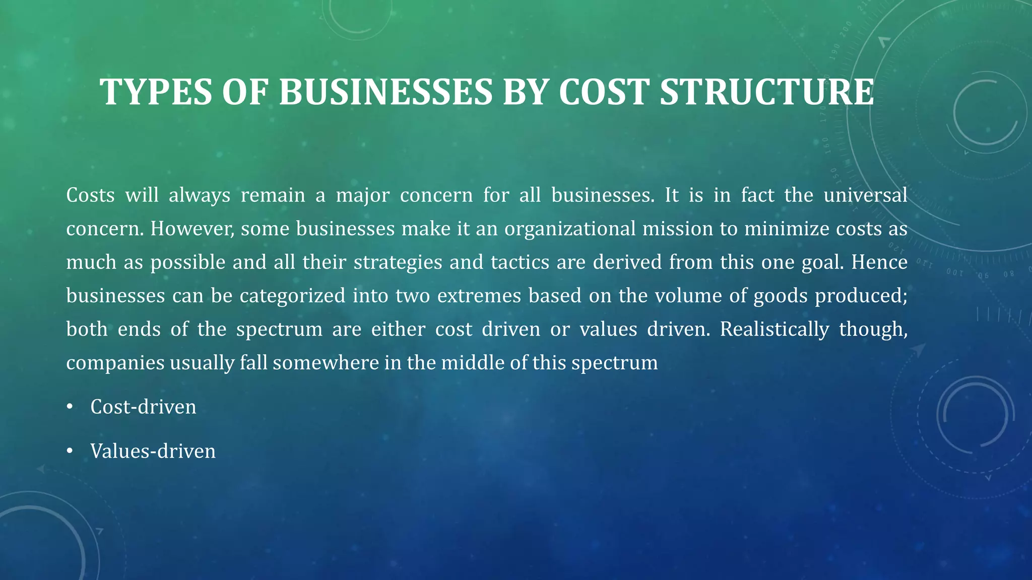 TYPES OF BUSINESSES BY COST STRUCTURE
Costs will always remain a major concern for all businesses. It is in fact the universal
concern. However, some businesses make it an organizational mission to minimize costs as
much as possible and all their strategies and tactics are derived from this one goal. Hence
businesses can be categorized into two extremes based on the volume of goods produced;
both ends of the spectrum are either cost driven or values driven. Realistically though,
companies usually fall somewhere in the middle of this spectrum
• Cost-driven
• Values-driven
 