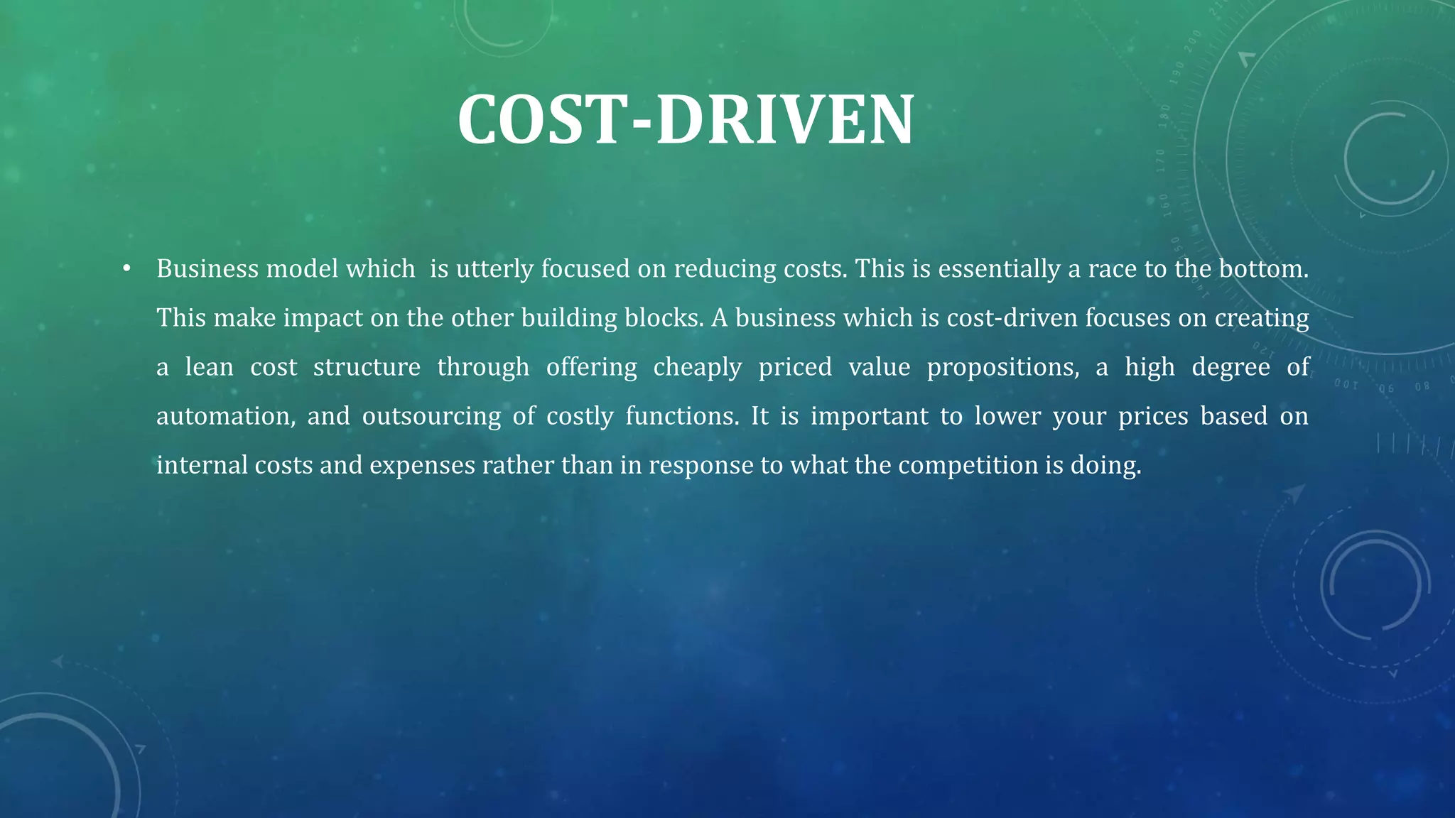 COST-DRIVEN
• Business model which is utterly focused on reducing costs. This is essentially a race to the bottom.
This make impact on the other building blocks. A business which is cost-driven focuses on creating
a lean cost structure through offering cheaply priced value propositions, a high degree of
automation, and outsourcing of costly functions. It is important to lower your prices based on
internal costs and expenses rather than in response to what the competition is doing.
 