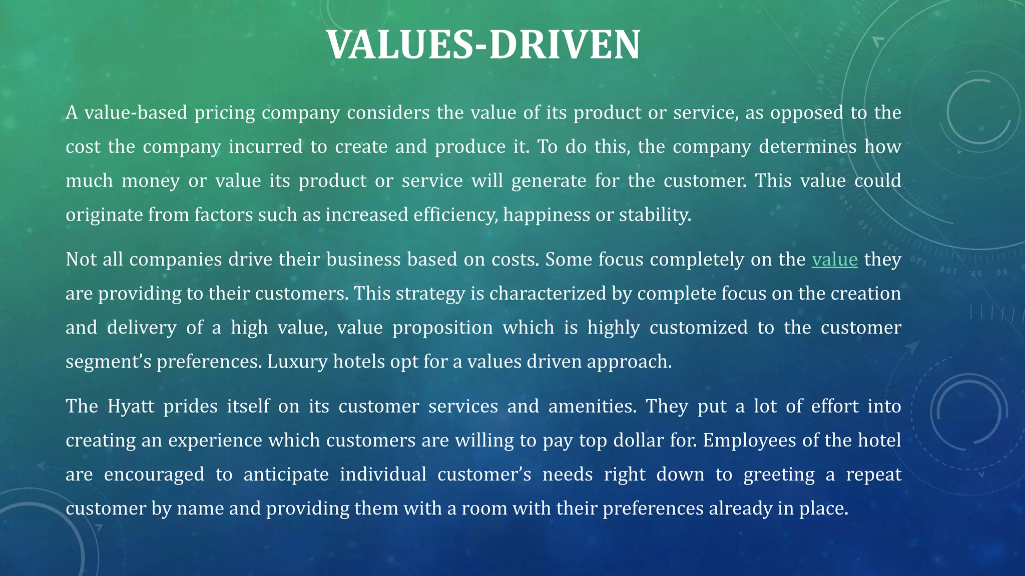 VALUES-DRIVEN
A value-based pricing company considers the value of its product or service, as opposed to the
cost the company incurred to create and produce it. To do this, the company determines how
much money or value its product or service will generate for the customer. This value could
originate from factors such as increased efficiency, happiness or stability.
Not all companies drive their business based on costs. Some focus completely on the value they
are providing to their customers. This strategy is characterized by complete focus on the creation
and delivery of a high value, value proposition which is highly customized to the customer
segment’s preferences. Luxury hotels opt for a values driven approach.
The Hyatt prides itself on its customer services and amenities. They put a lot of effort into
creating an experience which customers are willing to pay top dollar for. Employees of the hotel
are encouraged to anticipate individual customer’s needs right down to greeting a repeat
customer by name and providing them with a room with their preferences already in place.
 