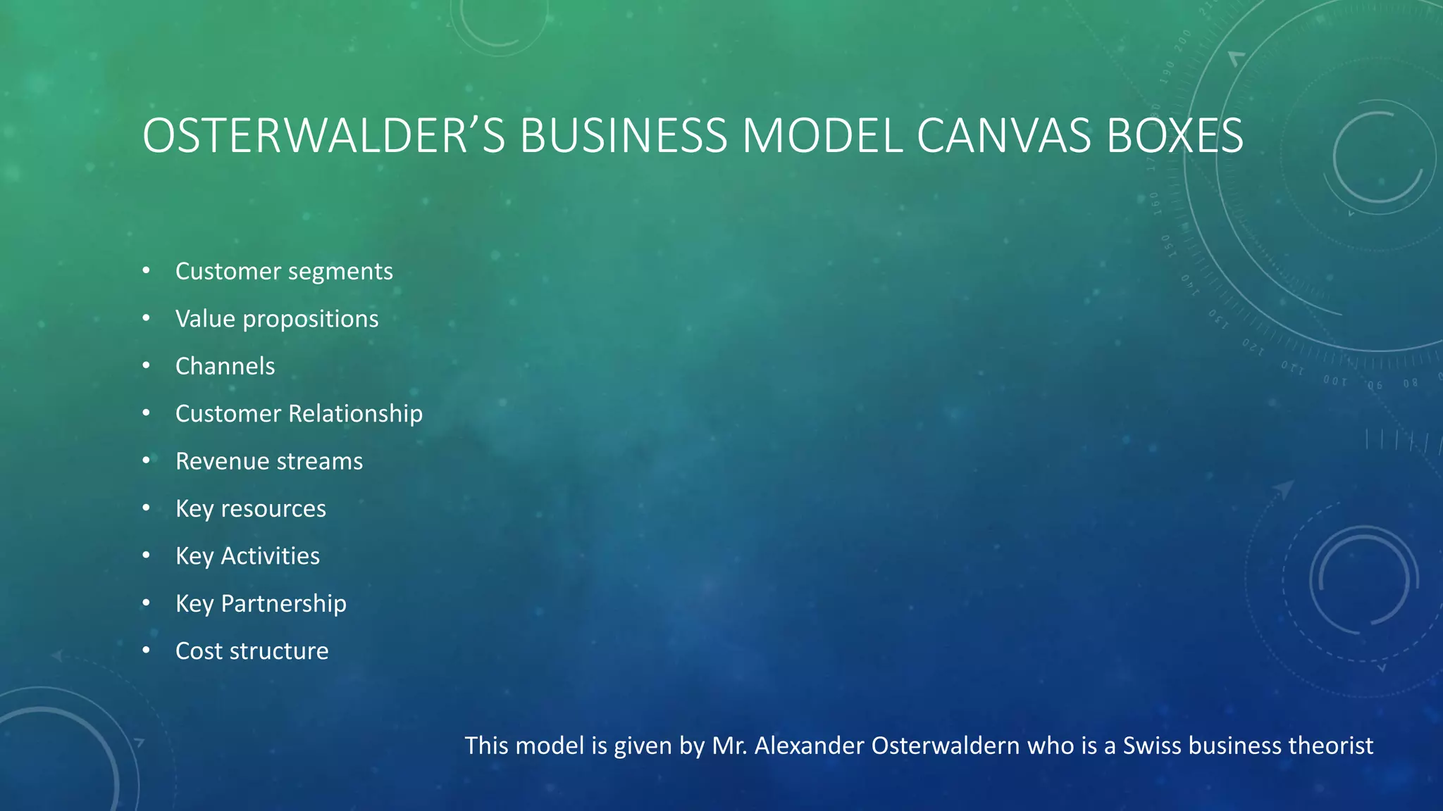 OSTERWALDER’S BUSINESS MODEL CANVAS BOXES
• Customer segments
• Value propositions
• Channels
• Customer Relationship
• Revenue streams
• Key resources
• Key Activities
• Key Partnership
• Cost structure
This model is given by Mr. Alexander Osterwaldern who is a Swiss business theorist
 