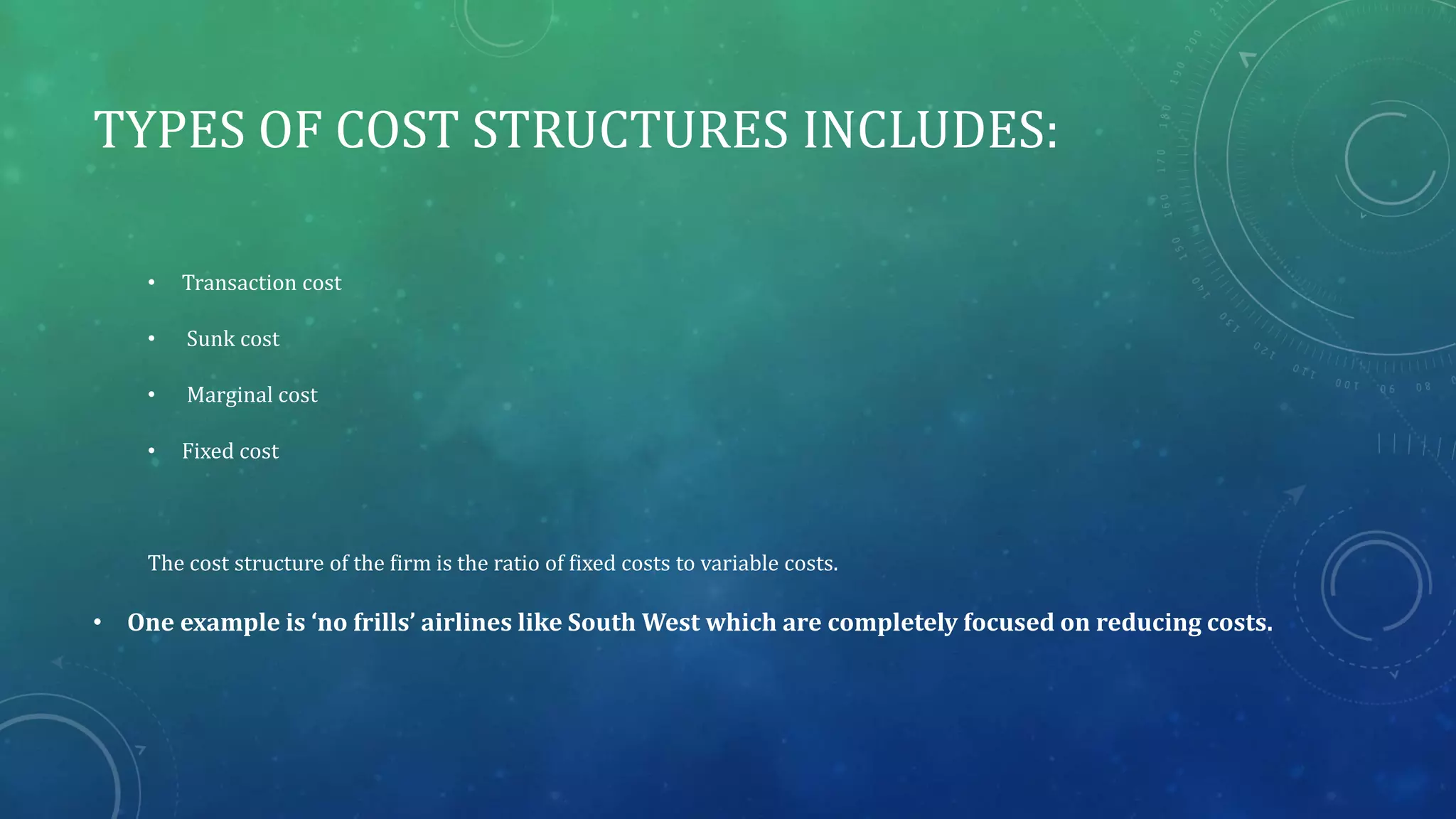 TYPES OF COST STRUCTURES INCLUDES:
• Transaction cost
• Sunk cost
• Marginal cost
• Fixed cost
The cost structure of the firm is the ratio of fixed costs to variable costs.
• One example is ‘no frills’ airlines like South West which are completely focused on reducing costs.
 