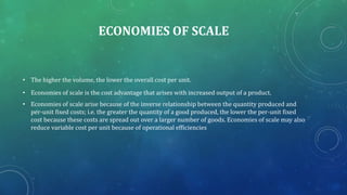 ECONOMIES OF SCALE
• The higher the volume, the lower the overall cost per unit.
• Economies of scale is the cost advantage that arises with increased output of a product.
• Economies of scale arise because of the inverse relationship between the quantity produced and
per-unit fixed costs; i.e. the greater the quantity of a good produced, the lower the per-unit fixed
cost because these costs are spread out over a larger number of goods. Economies of scale may also
reduce variable cost per unit because of operational efficiencies
 