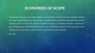 ECONOMIES OF SCOPE
• Economies of scope refer to the reduction of costs when a business invests in multiple markets
or a larger scope of operations. The average cost of production is therefore expected to decrease if a
company opts to increase the number of goods it produces. A company will have a structure in
place already along with all the departments such as Marketing, Finance or HR operating, so the
company can increase their scope and hence economize the entire structure.
• EX:. P&G
 