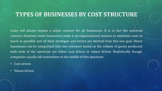 TYPES OF BUSINESSES BY COST STRUCTURE
Costs will always remain a major concern for all businesses. It is in fact the universal
concern. However, some businesses make it an organizational mission to minimize costs as
much as possible and all their strategies and tactics are derived from this one goal. Hence
businesses can be categorized into two extremes based on the volume of goods produced;
both ends of the spectrum are either cost driven or values driven. Realistically though,
companies usually fall somewhere in the middle of this spectrum
• Cost-driven
• Values-driven
 