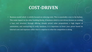 COST-DRIVEN
• Business model which is utterly focused on reducing costs. This is essentially a race to the bottom.
This make impact on the other building blocks. A business which is cost-driven focuses on creating
a lean cost structure through offering cheaply priced value propositions, a high degree of
automation, and outsourcing of costly functions. It is important to lower your prices based on
internal costs and expenses rather than in response to what the competition is doing.
 