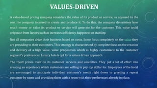VALUES-DRIVEN
A value-based pricing company considers the value of its product or service, as opposed to the
cost the company incurred to create and produce it. To do this, the company determines how
much money or value its product or service will generate for the customer. This value could
originate from factors such as increased efficiency, happiness or stability.
Not all companies drive their business based on costs. Some focus completely on the value they
are providing to their customers. This strategy is characterized by complete focus on the creation
and delivery of a high value, value proposition which is highly customized to the customer
segment’s preferences. Luxury hotels opt for a values driven approach.
The Hyatt prides itself on its customer services and amenities. They put a lot of effort into
creating an experience which customers are willing to pay top dollar for. Employees of the hotel
are encouraged to anticipate individual customer’s needs right down to greeting a repeat
customer by name and providing them with a room with their preferences already in place.
 