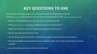 KEY QUESTIONS TO ASK
When doing a thorough analysis of your business model, it is imperative to ask the
following questionswhen filling in the Cost Structure building block of the business model canvas;
• What are the fundamental costs derived from my business model?
• Which Key Resources represent a significant expense to the business?
• Which Key Activities represent a significant expense to the business?
• How do your Key activities drive costs?
• Are the above mentioned activities matched to the Value Propositions for your business?
• By exploring different permutations of your business model, do the costs remain fixed or become
variable?
• Is your business more values driven or cost driven?
 