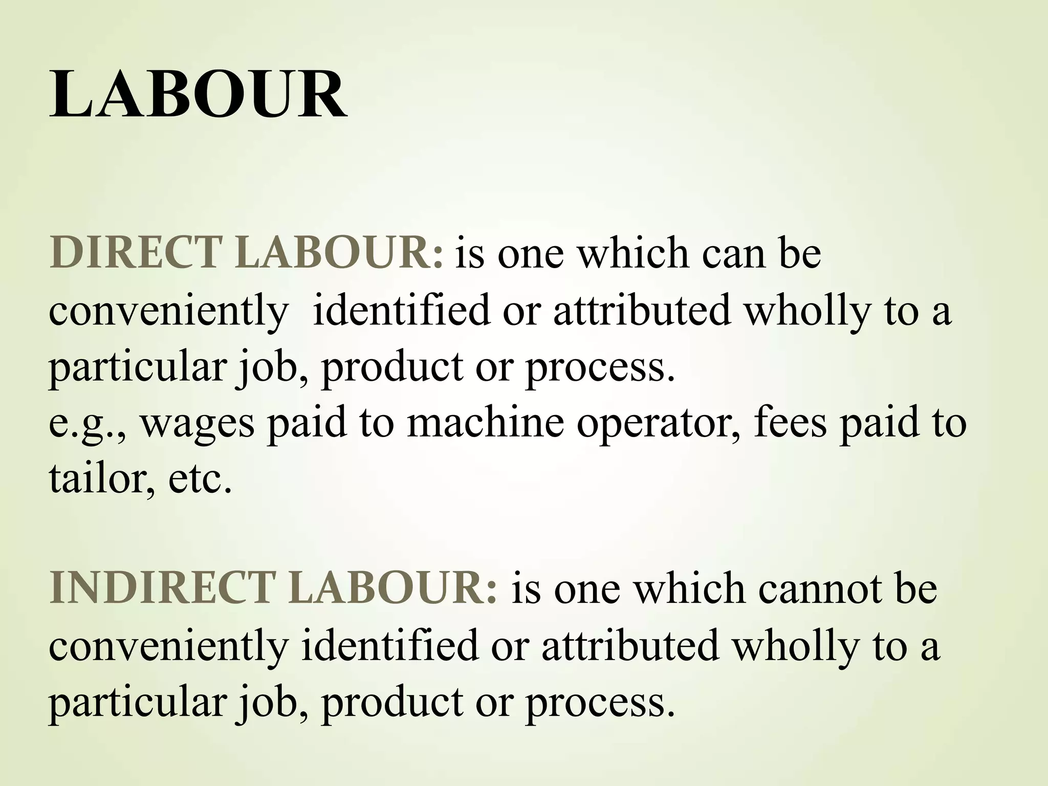 DIRECT LABOUR: is one which can be
conveniently identified or attributed wholly to a
particular job, product or process.
e.g., wages paid to machine operator, fees paid to
tailor, etc.
INDIRECT LABOUR: is one which cannot be
conveniently identified or attributed wholly to a
particular job, product or process.
LABOUR
 