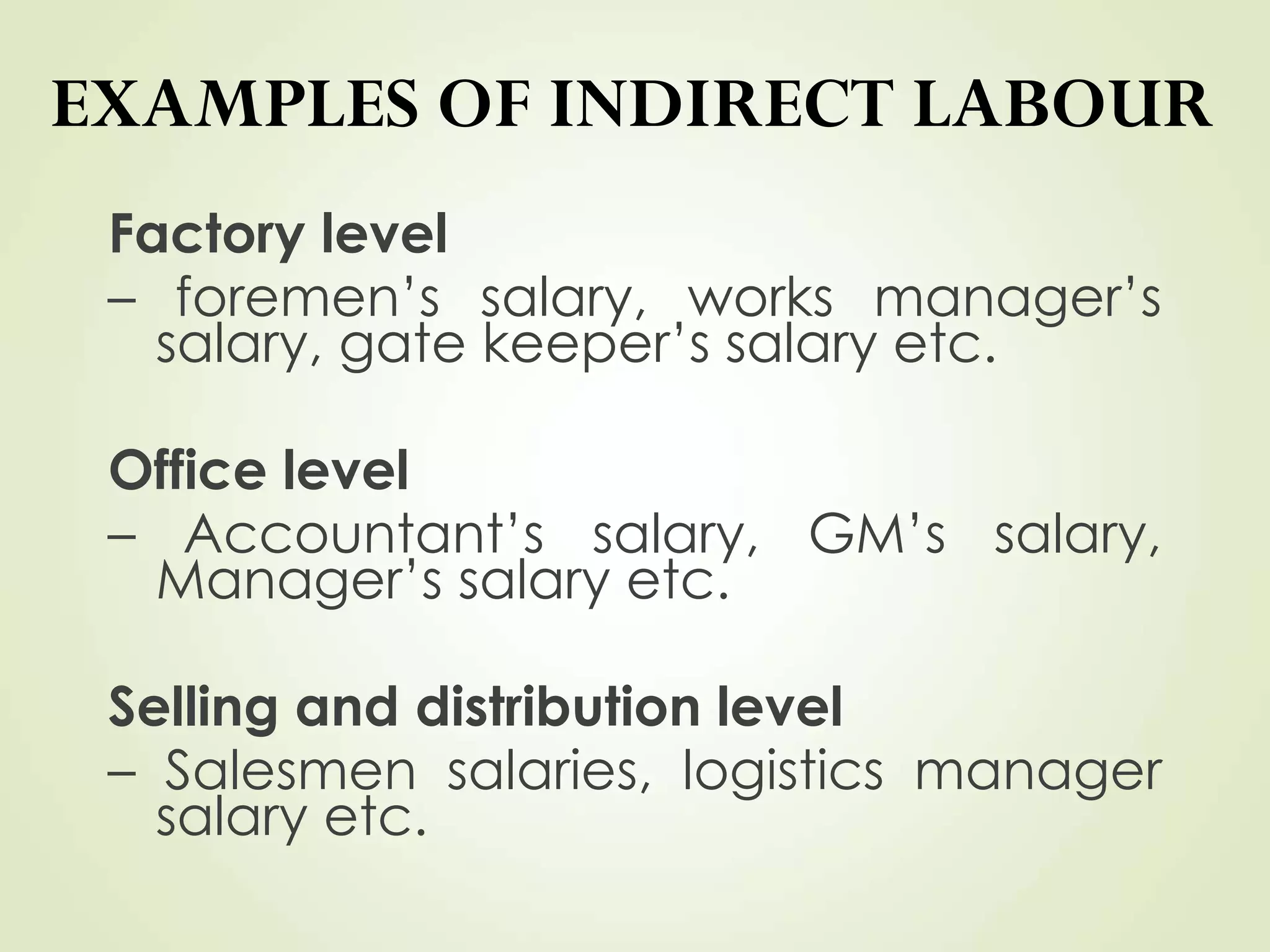 EXAMPLES OF INDIRECT LABOUR
Factory level
– foremen’s salary, works manager’s
salary, gate keeper’s salary etc.
Office level
– Accountant’s salary, GM’s salary,
Manager’s salary etc.
Selling and distribution level
– Salesmen salaries, logistics manager
salary etc.
 