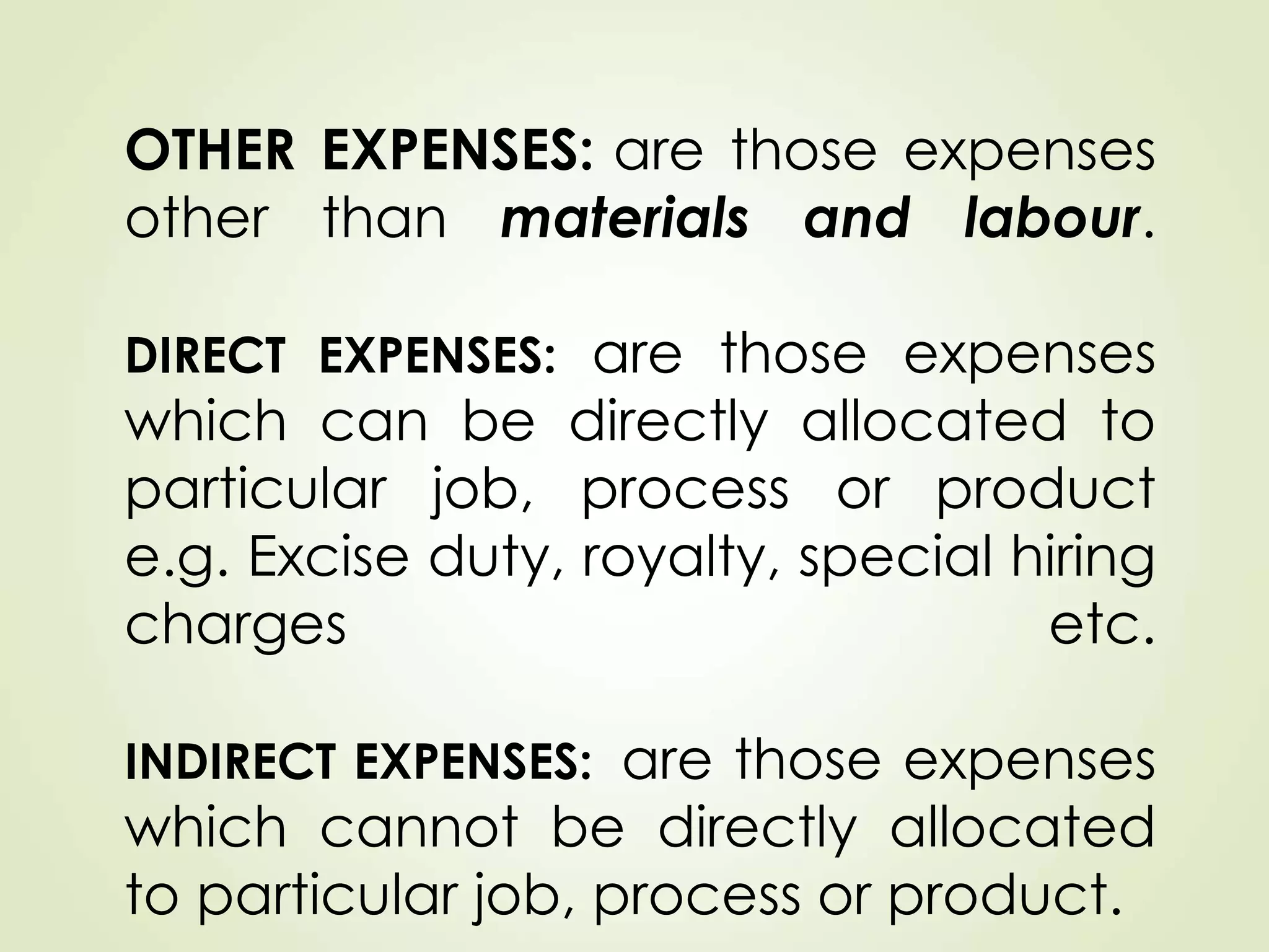 OTHER EXPENSES: are those expenses
other than materials and labour.
DIRECT EXPENSES: are those expenses
which can be directly allocated to
particular job, process or product
e.g. Excise duty, royalty, special hiring
charges etc.
INDIRECT EXPENSES: are those expenses
which cannot be directly allocated
to particular job, process or product.
 