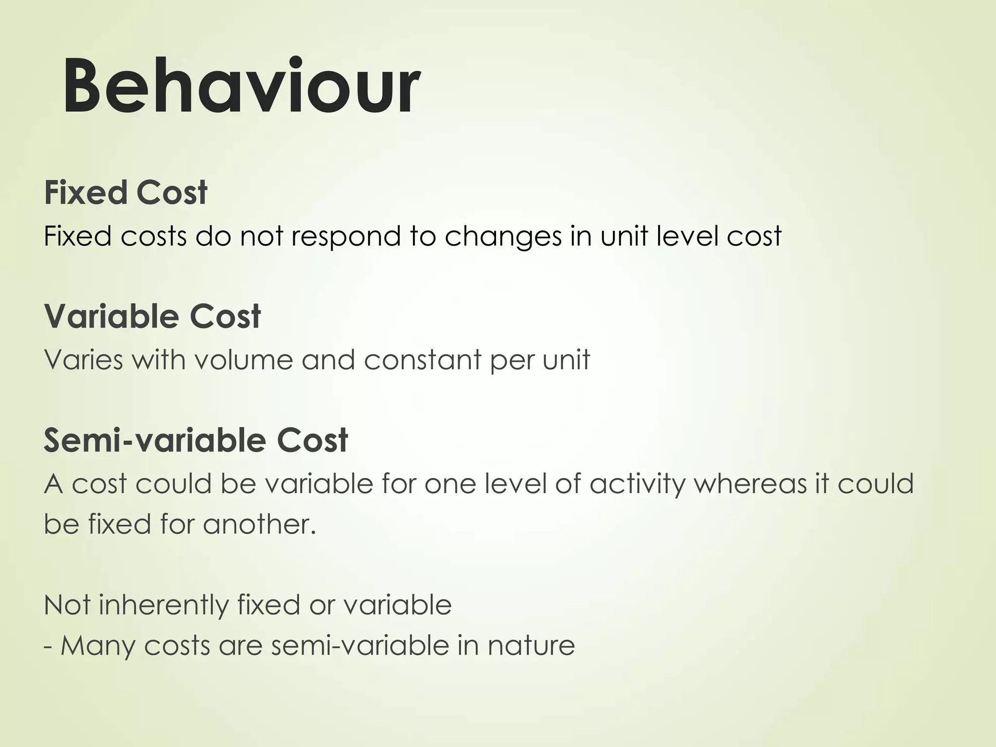Behaviour
Fixed Cost
Fixed costs do not respond to changes in unit level cost
Variable Cost
Varies with volume and constant per unit
Semi-variable Cost
A cost could be variable for one level of activity whereas it could
be fixed for another.
Not inherently fixed or variable
- Many costs are semi-variable in nature
 