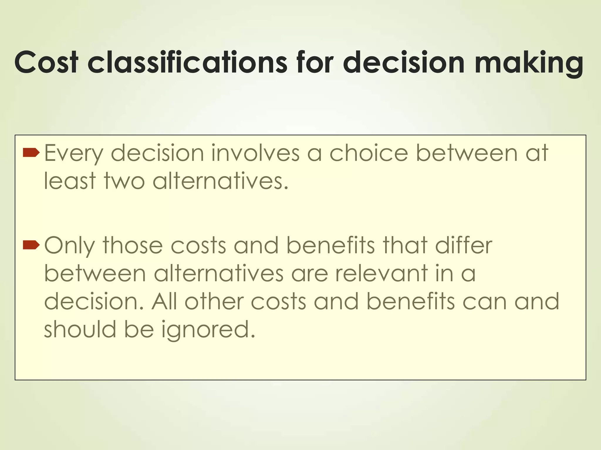 Cost classifications for decision making
Every decision involves a choice between at
least two alternatives.
Only those costs and benefits that differ
between alternatives are relevant in a
decision. All other costs and benefits can and
should be ignored.
 