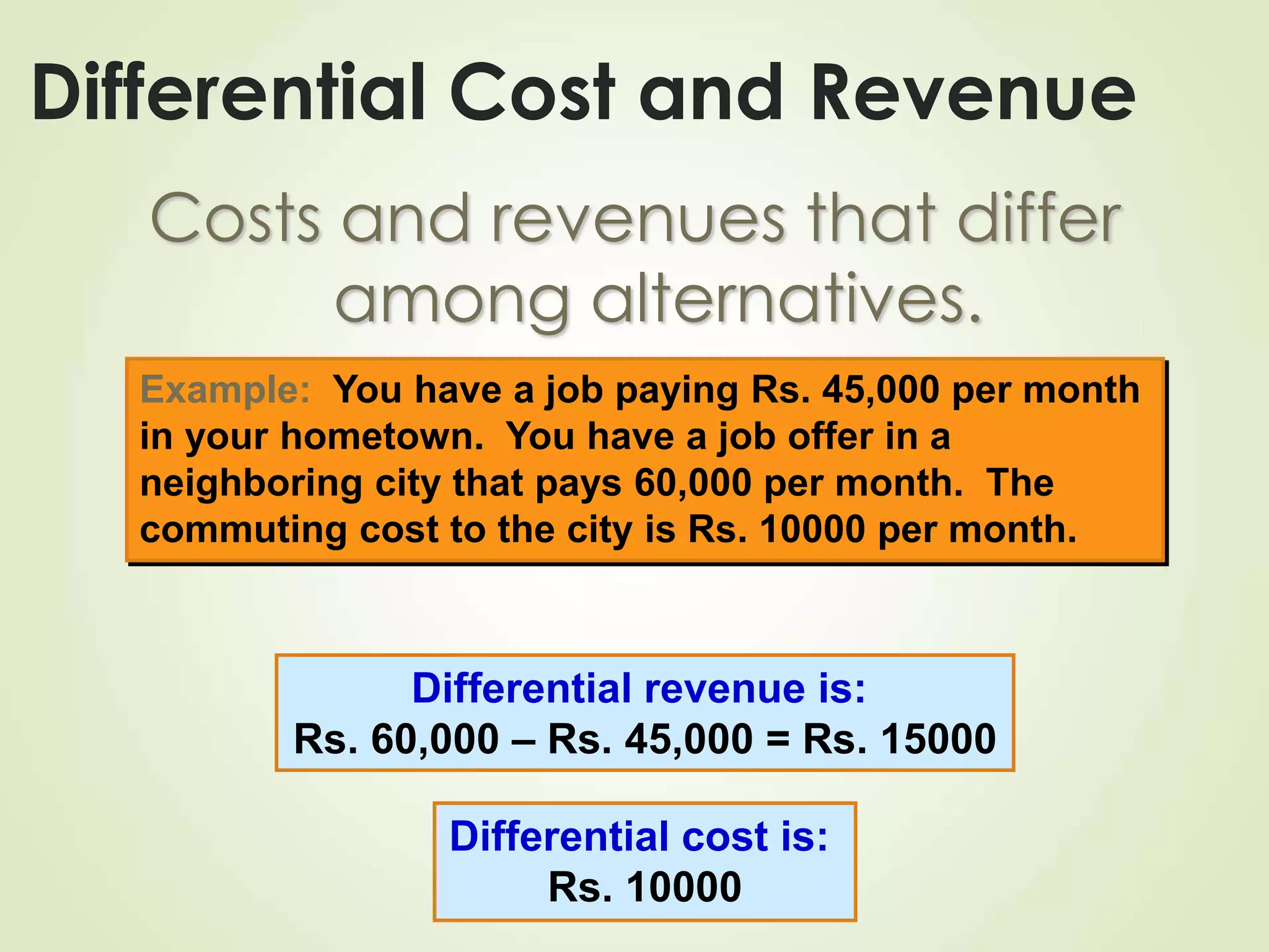 Differential Cost and Revenue
Costs and revenues that differ
among alternatives.
Example: You have a job paying Rs. 45,000 per month
in your hometown. You have a job offer in a
neighboring city that pays 60,000 per month. The
commuting cost to the city is Rs. 10000 per month.
Differential revenue is:
Rs. 60,000 – Rs. 45,000 = Rs. 15000
Differential cost is:
Rs. 10000
 