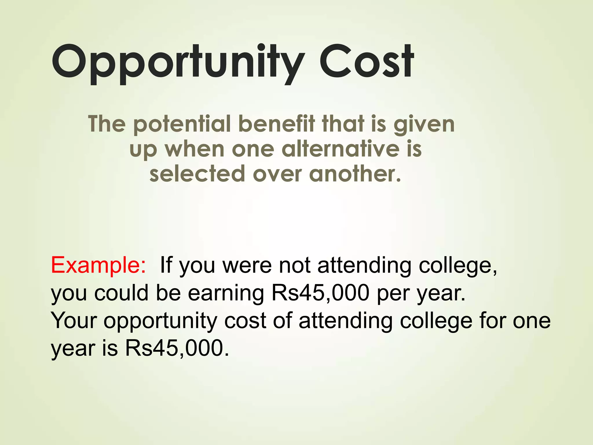 Opportunity Cost
The potential benefit that is given
up when one alternative is
selected over another.
Example: If you were not attending college,
you could be earning Rs45,000 per year.
Your opportunity cost of attending college for one
year is Rs45,000.
 