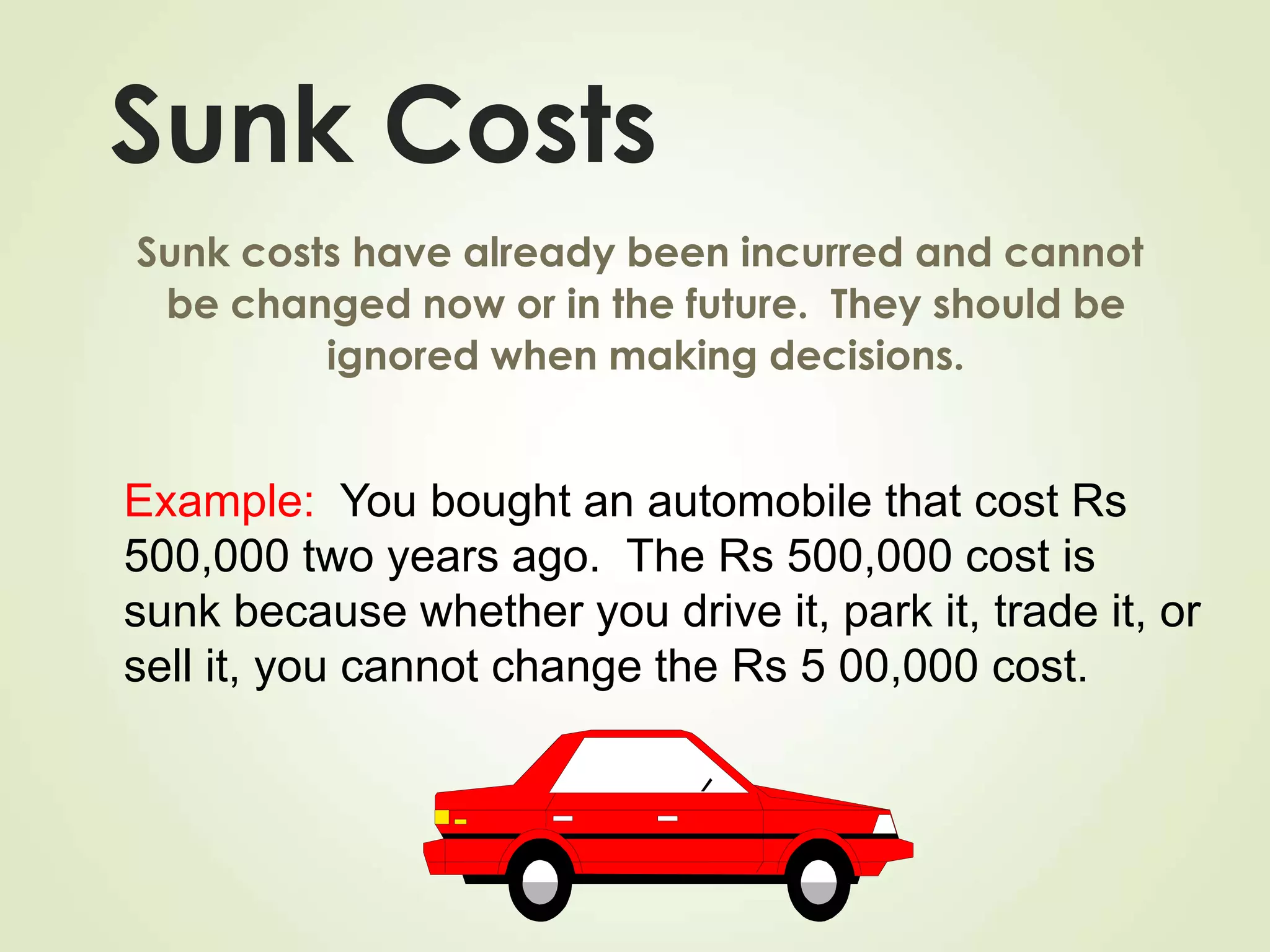 Sunk Costs
Sunk costs have already been incurred and cannot
be changed now or in the future. They should be
ignored when making decisions.
Example: You bought an automobile that cost Rs
500,000 two years ago. The Rs 500,000 cost is
sunk because whether you drive it, park it, trade it, or
sell it, you cannot change the Rs 5 00,000 cost.
 