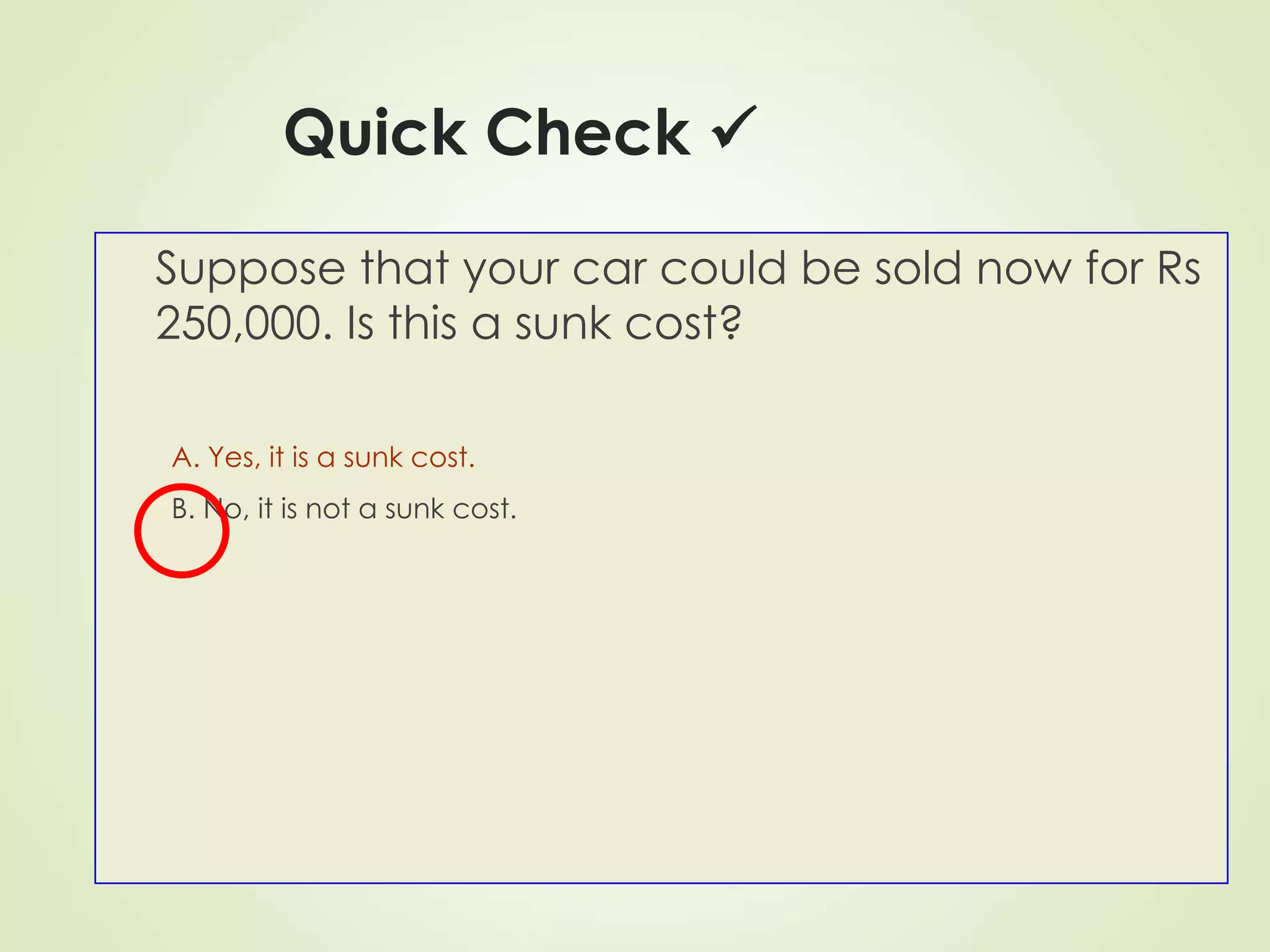 Quick Check 
Suppose that your car could be sold now for Rs
250,000. Is this a sunk cost?
A. Yes, it is a sunk cost.
B. No, it is not a sunk cost.
 