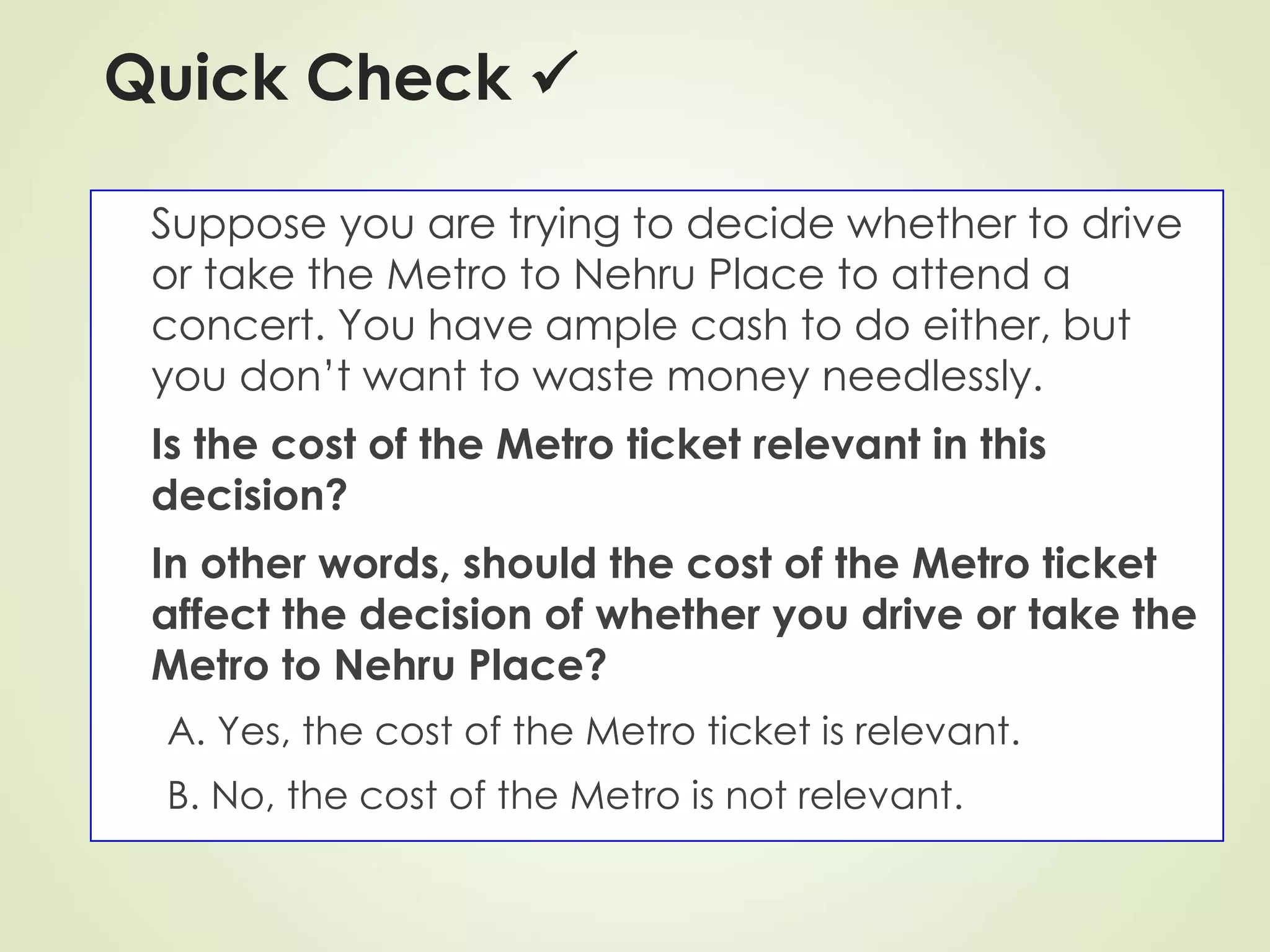 Quick Check 
Suppose you are trying to decide whether to drive
or take the Metro to Nehru Place to attend a
concert. You have ample cash to do either, but
you don’t want to waste money needlessly.
Is the cost of the Metro ticket relevant in this
decision?
In other words, should the cost of the Metro ticket
affect the decision of whether you drive or take the
Metro to Nehru Place?
A. Yes, the cost of the Metro ticket is relevant.
B. No, the cost of the Metro is not relevant.
 