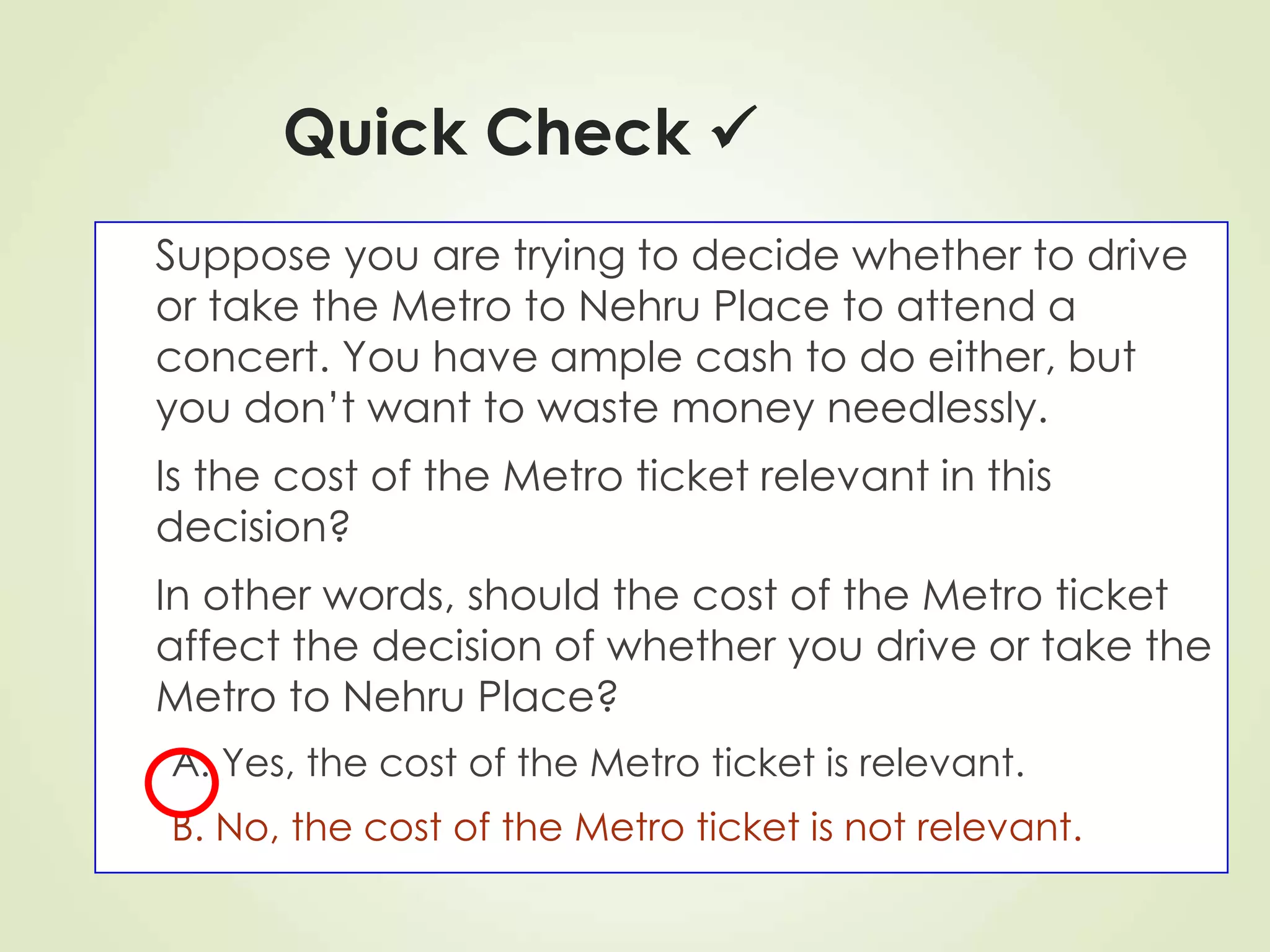 Quick Check 
Suppose you are trying to decide whether to drive
or take the Metro to Nehru Place to attend a
concert. You have ample cash to do either, but
you don’t want to waste money needlessly.
Is the cost of the Metro ticket relevant in this
decision?
In other words, should the cost of the Metro ticket
affect the decision of whether you drive or take the
Metro to Nehru Place?
A. Yes, the cost of the Metro ticket is relevant.
B. No, the cost of the Metro ticket is not relevant.
 