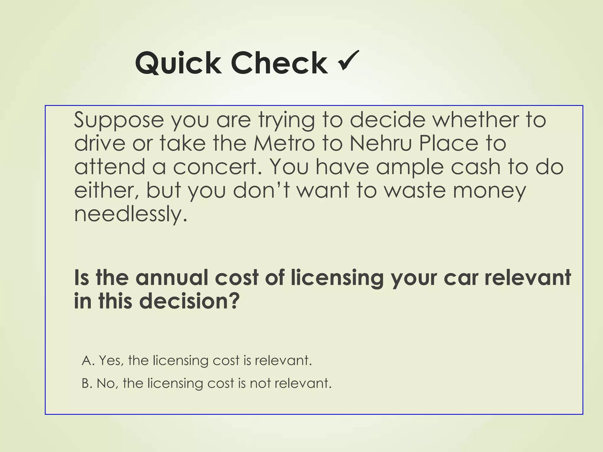 Quick Check 
Suppose you are trying to decide whether to
drive or take the Metro to Nehru Place to
attend a concert. You have ample cash to do
either, but you don’t want to waste money
needlessly.
Is the annual cost of licensing your car relevant
in this decision?
A. Yes, the licensing cost is relevant.
B. No, the licensing cost is not relevant.
 