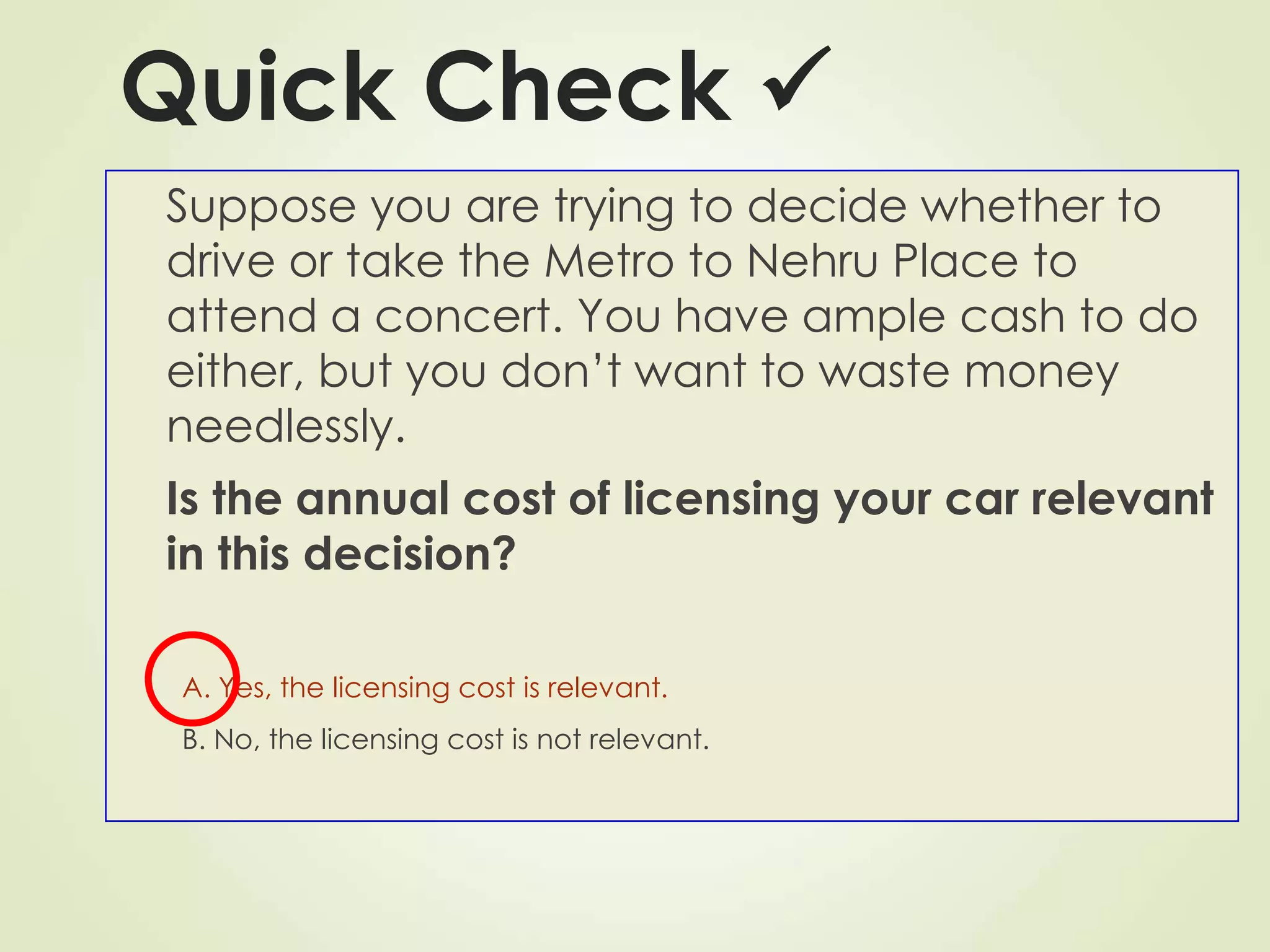 Quick Check 
Suppose you are trying to decide whether to
drive or take the Metro to Nehru Place to
attend a concert. You have ample cash to do
either, but you don’t want to waste money
needlessly.
Is the annual cost of licensing your car relevant
in this decision?
A. Yes, the licensing cost is relevant.
B. No, the licensing cost is not relevant.
 