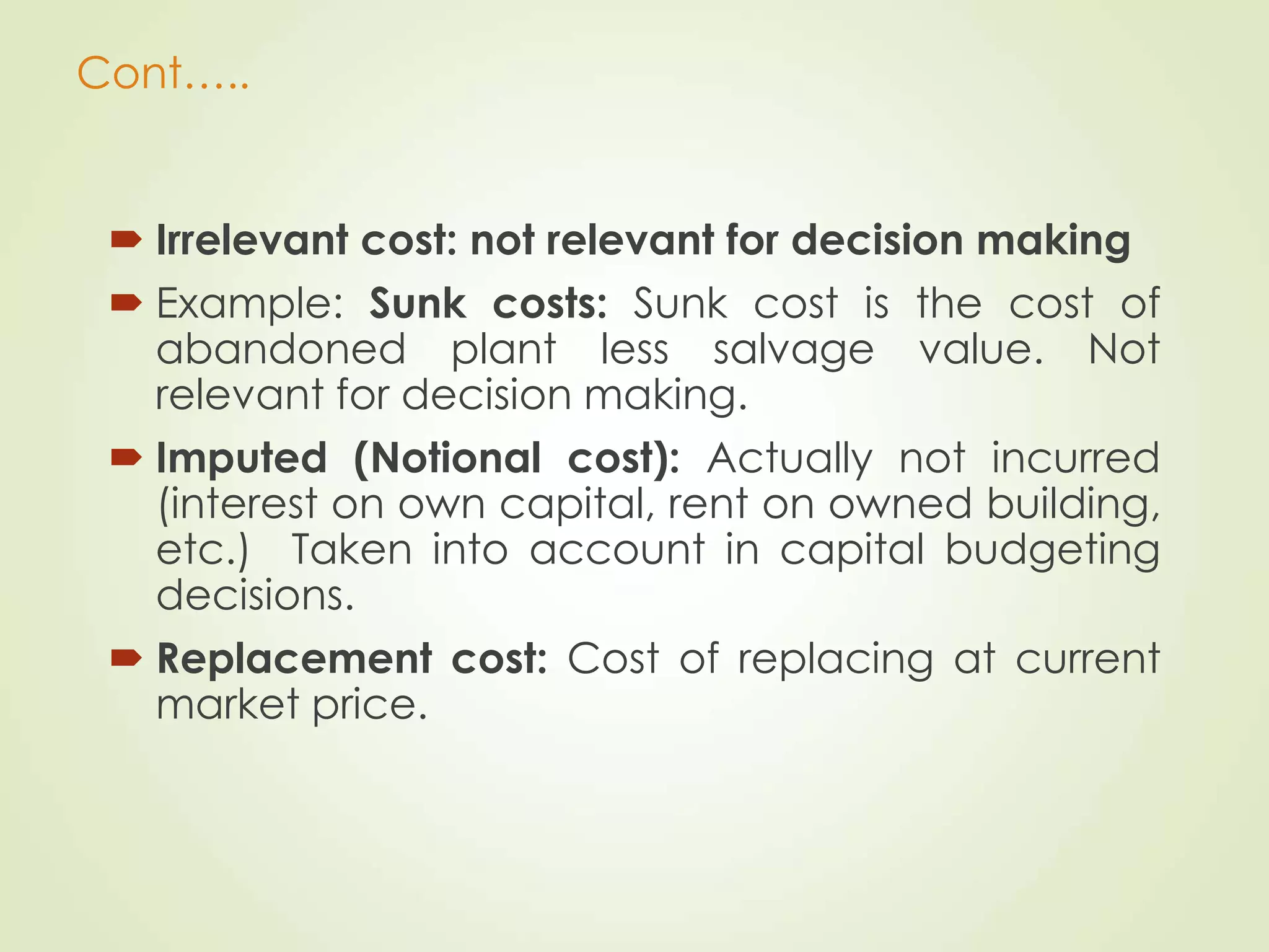 Cont…..
 Irrelevant cost: not relevant for decision making
 Example: Sunk costs: Sunk cost is the cost of
abandoned plant less salvage value. Not
relevant for decision making.
 Imputed (Notional cost): Actually not incurred
(interest on own capital, rent on owned building,
etc.) Taken into account in capital budgeting
decisions.
 Replacement cost: Cost of replacing at current
market price.
 